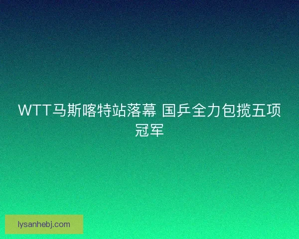 WTT马斯喀特站落幕 国乒全力包揽五项冠军