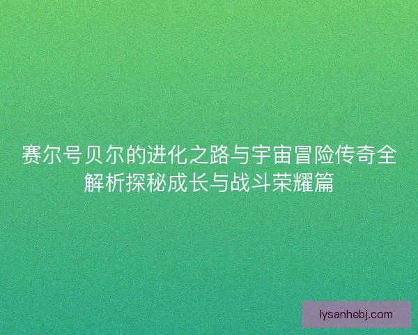 赛尔号贝尔的进化之路与宇宙冒险传奇全解析探秘成长与战斗荣耀篇