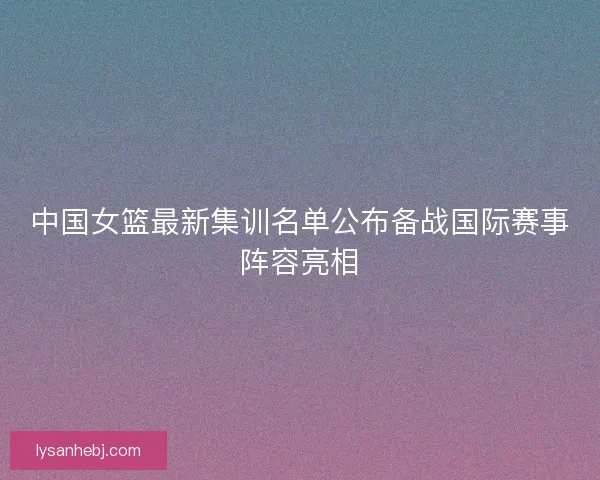 中国女篮最新集训名单公布备战国际赛事阵容亮相