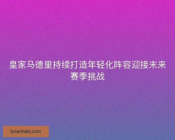 皇家马德里持续打造年轻化阵容迎接未来赛季挑战