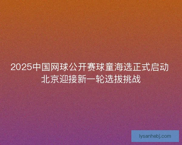 2025中国网球公开赛球童海选正式启动 北京迎接新一轮选拔挑战 2025中国网球公开赛球童海选正式启动 北京迎接新一轮选拔挑战