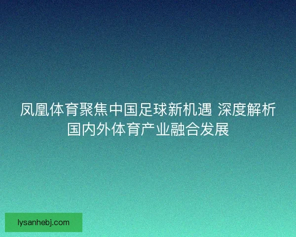凤凰体育聚焦中国足球新机遇 深度解析国内外体育产业融合发展 凤凰体育聚焦中国足球新机遇 深度解析国内外体育产业融合发展