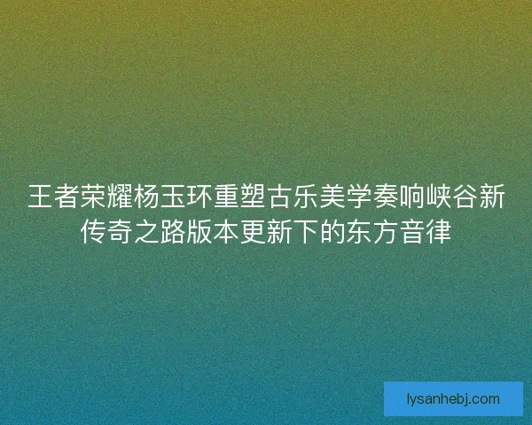 王者荣耀杨玉环重塑古乐美学奏响峡谷新传奇之路版本更新下的东方音律 王者荣耀杨玉环重塑古乐美学奏响峡谷新传奇之路版本更新下的东方音律