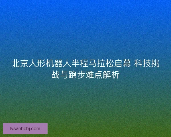 北京人形机器人半程马拉松启幕 科技挑战与跑步难点解析 北京人形机器人半程马拉松启幕 科技挑战与跑步难点解析