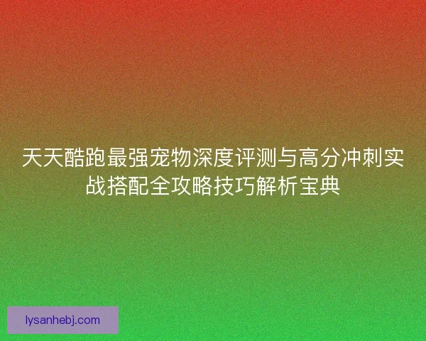 天天酷跑最强宠物深度评测与高分冲刺实战搭配全攻略技巧解析宝典