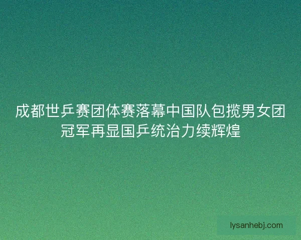 成都世乒赛团体赛落幕中国队包揽男女团冠军再显国乒统治力续辉煌 成都世乒赛团体赛落幕中国队包揽男女团冠军再显国乒统治力续辉煌