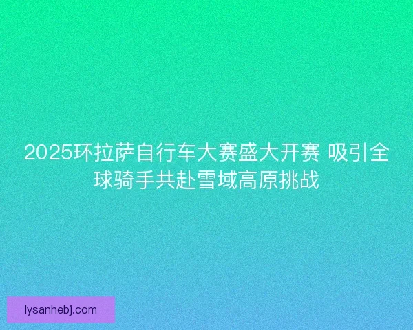 2025环拉萨自行车大赛盛大开赛 吸引全球骑手共赴雪域高原挑战 2025环拉萨自行车大赛盛大开赛 吸引全球骑手共赴雪域高原挑战