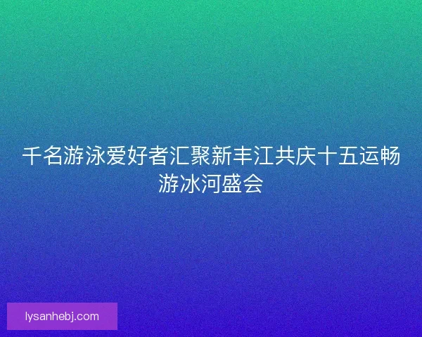 千名游泳爱好者汇聚新丰江共庆十五运畅游冰河盛会