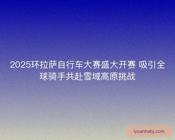 2025环拉萨自行车大赛盛大开赛 吸引全球骑手共赴雪域高原挑战 2025环拉萨自行车大赛盛大开赛 吸引全球骑手共赴雪域高原挑战