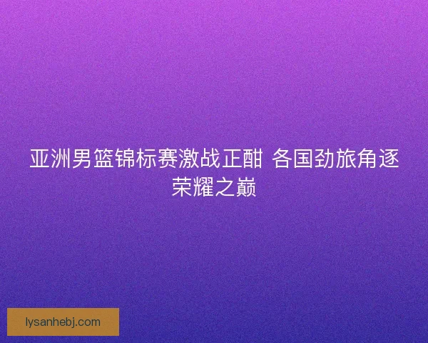 亚洲男篮锦标赛激战正酣 各国劲旅角逐荣耀之巅 亚洲男篮锦标赛激战正酣 各国劲旅角逐荣耀之巅